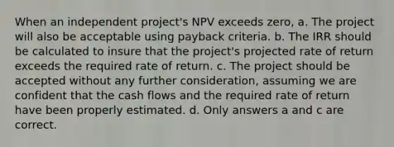 When an independent project's NPV exceeds zero, a. The project will also be acceptable using payback criteria. b. The IRR should be calculated to insure that the project's projected rate of return exceeds the required rate of return. c. The project should be accepted without any further consideration, assuming we are confident that the cash flows and the required rate of return have been properly estimated. d. Only answers a and c are correct.