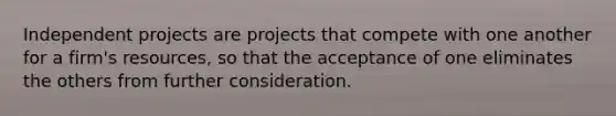 Independent projects are projects that compete with one another for a firm's resources, so that the acceptance of one eliminates the others from further consideration.