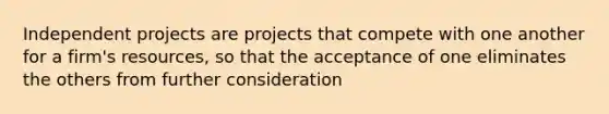 Independent projects are projects that compete with one another for a firm's resources, so that the acceptance of one eliminates the others from further consideration