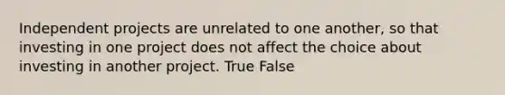 Independent projects are unrelated to one another, so that investing in one project does not affect the choice about investing in another project. True False