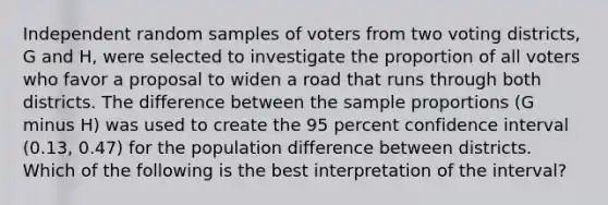 Independent random samples of voters from two voting districts, G and H, were selected to investigate the proportion of all voters who favor a proposal to widen a road that runs through both districts. The difference between the sample proportions (G minus H) was used to create the 95 percent confidence interval (0.13, 0.47) for the population difference between districts. Which of the following is the best interpretation of the interval?