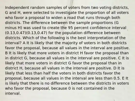 Independent random samples of voters from two voting districts, G and H, were selected to investigate the proportion of all voters who favor a proposal to widen a road that runs through both districts. The difference between the sample proportions (G minus H) was used to create the 95 percent confidence interval (0.13,0.47)(0.13,⁢0.47) for the population difference between districts. Which of the following is the best interpretation of the interval? A It is likely that the majority of voters in both districts favor the proposal, because all values in the interval are positive. B It is likely that more voters in district H favor the proposal than in district G, because all values in the interval are positive. C It is likely that more voters in district G favor the proposal than in district H, because all values in the interval are positive. D It is likely that less than half the voters in both districts favor the proposal, because all values in the interval are less than 0.5. E It is likely that there is no difference between the districts in voters who favor the proposal, because 0 is not contained in the interval.