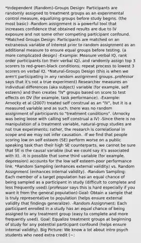 *Independent (Random)-Groups Design: Participants are randomly assigned to treatment groups as an experimental control measure, equalizing groups before study begins. (the most basic) -Random assignment is a powerful tool that increases confidence that obtained results are due to IV exposure and not some other competing participant confound. *Matched Groups Design: Participants are matched on an extraneous variable of interest prior to random assignment as an additional measure to ensure equal groups before testing. (a more complicated design) -Example: Measure verbal IQ, rank order participants (on their verbal IQ), and randomly assign top 3 scorers to red-green-black conditions; repeat process to lowest 3 scorers on verbal IQ. *Natural-Groups Design (this is when we aren't participating in any random assignment groups..professor says that it's not a true experiment) Researcher measures an individual differences (aka subject) variable (for example, self esteem) and then creates "IV" groups based on score to test effects on DV (for example, task performance). -Example: Arnocky et al (2007) treated self construal as an "IV", but it is a measured variable and as such, there was no random assignment of participants to "treatment conditions". (Arnocky was being loose with calling self construal a IV) -Since there is no manipulation of a treatment variable, natural-group studies are not true experiments; rather, the research is correlational in scope and we may not infer causation. -If we find that people scoring low on self esteem (SE) perform worse on a public speaking task than their high SE counterparts, we cannot be sure that SE is the causal variable (but we could say it's associated with it). -It is possible that some third variable (for example, depression) accounts for the low self esteem-poor performance link. *Random Sampling (enhances external validity) vs. Random Assignment (enhances internal validity). -Random Sampling: Each member of a target population has an equal chance of being sampled as a participant in study (difficult to complete and less frequently used).(professor says this is hard especially if you want it from the general population) Goal: Obtain a sample that is truly representative to population (helps ensure external validity that findings generalize). -Random Assignment: Each participant enrolled in a study has an equal chance of being assigned to any treatment group (easy to complete and more frequently used). Goal: Equalize treatment groups at beginning of study for any potential participant confound (helps ensure internal validity). Big Picture: We know a lot about intro psych students who need extra credit (~: