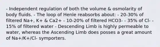 - Independent regulation of both the volume & osmolarity of body fluids. - The loop of Henle reabsorbs about: - 20-30% of filtered Na+, K+ & Ca2+ - 10-20% of filtered HCO3- - 35% of Cl- - 15% of filtered water - Descending Limb is highly permeable to water, whereas the Ascending Limb does posses a great amount of Na+/K+/Cl- symporters.