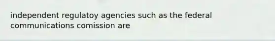 independent regulatoy agencies such as the federal communications comission are