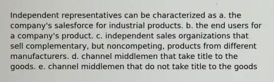 Independent representatives can be characterized as a. the company's salesforce for industrial products. b. the end users for a company's product. c. independent sales organizations that sell complementary, but noncompeting, products from different manufacturers. d. channel middlemen that take title to the goods. e. channel middlemen that do not take title to the goods