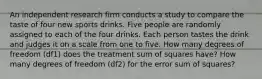 An independent research firm conducts a study to compare the taste of four new sports drinks. Five people are randomly assigned to each of the four drinks. Each person tastes the drink and judges it on a scale from one to five. How many degrees of freedom (df1) does the treatment sum of squares have? How many degrees of freedom (df2) for the error sum of squares?