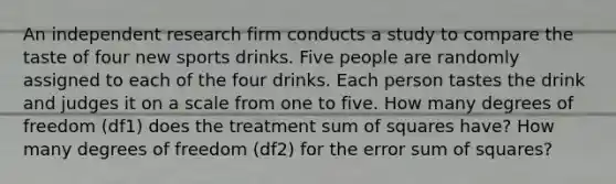 An independent research firm conducts a study to compare the taste of four new sports drinks. Five people are randomly assigned to each of the four drinks. Each person tastes the drink and judges it on a scale from one to five. How many degrees of freedom (df1) does the treatment sum of squares have? How many degrees of freedom (df2) for the error sum of squares?