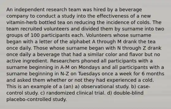 An independent research team was hired by a beverage company to conduct a study into the effectiveness of a new vitamin-herb bottled tea on reducing the incidence of colds. The team recruited volunteers and divided them by surname into two groups of 100 participants each. Volunteers whose surname began with a letter of the alphabet A through M drank the tea once daily. Those whose surname began with N through Z drank once daily a beverage that had a similar color and flavor but no active ingredient. Researchers phoned all participants with a surname beginning in A-M on Mondays and all participants with a surname beginning in N-Z on Tuesdays once a week for 6 months and asked them whether or not they had experienced a cold. This is an example of a (an) a) observational study. b) case-control study. c) randomized clinical trial. d) double-blind placebo-controlled study.