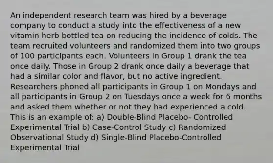 An independent research team was hired by a beverage company to conduct a study into the effectiveness of a new vitamin herb bottled tea on reducing the incidence of colds. The team recruited volunteers and randomized them into two groups of 100 participants each. Volunteers in Group 1 drank the tea once daily. Those in Group 2 drank once daily a beverage that had a similar color and flavor, but no active ingredient. Researchers phoned all participants in Group 1 on Mondays and all participants in Group 2 on Tuesdays once a week for 6 months and asked them whether or not they had experienced a cold. This is an example of: a) Double-Blind Placebo- Controlled Experimental Trial b) Case-Control Study c) Randomized Observational Study d) Single-Blind Placebo-Controlled Experimental Trial