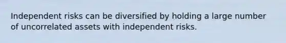 Independent risks can be diversified by holding a large number of uncorrelated assets with independent risks.