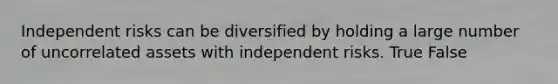 Independent risks can be diversified by holding a large number of uncorrelated assets with independent risks. True False