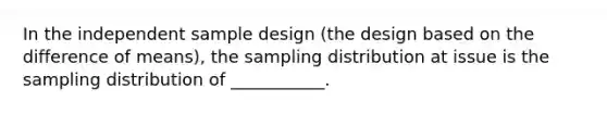 In the independent sample design (the design based on the difference of means), the sampling distribution at issue is the sampling distribution of ___________.