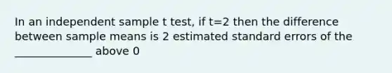 In an independent sample t test, if t=2 then the difference between sample means is 2 estimated standard errors of the ______________ above 0