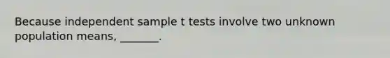 Because independent sample t tests involve two unknown population means, _______.