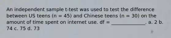 An independent sample t-test was used to test the difference between US teens (n = 45) and Chinese teens (n = 30) on the amount of time spent on internet use. df = ______________. a. 2 b. 74 c. 75 d. 73