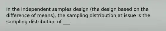 In the independent samples design (the design based on the difference of means), the sampling distribution at issue is the sampling distribution of ___.