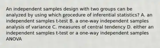 An independent samples design with two groups can be analyzed by using which procedure of inferential statistics? A. an independent samples t-test B. a one-way independent samples analysis of variance C. measures of central tendency D. either an independent samples t-test or a one-way independent samples ANOVA