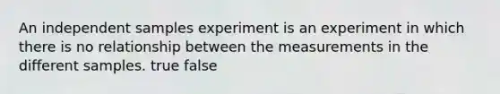 An independent samples experiment is an experiment in which there is no relationship between the measurements in the different samples. true false