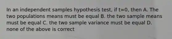 In an independent samples hypothesis test, if t=0, then A. The two populations means must be equal B. the two sample means must be equal C. the two <a href='https://www.questionai.com/knowledge/kKPm4DaUPs-sample-variance' class='anchor-knowledge'>sample variance</a> must be equal D. none of the above is correct