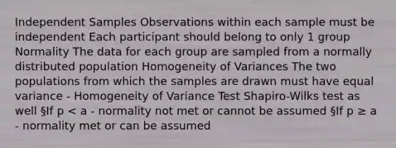 Independent Samples Observations within each sample must be independent Each participant should belong to only 1 group Normality The data for each group are sampled from a normally distributed population Homogeneity of Variances The two populations from which the samples are drawn must have equal variance - Homogeneity of Variance Test Shapiro-Wilks test as well §If p < a - normality not met or cannot be assumed §If p ≥ a - normality met or can be assumed