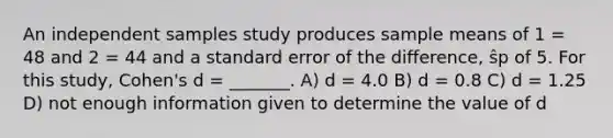 An independent samples study produces sample means of 1 = 48 and 2 = 44 and a standard error of the difference, ŝp of 5. For this study, Cohen's d = _______. A) d = 4.0 B) d = 0.8 C) d = 1.25 D) not enough information given to determine the value of d