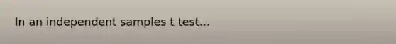 In an independent samples t test...