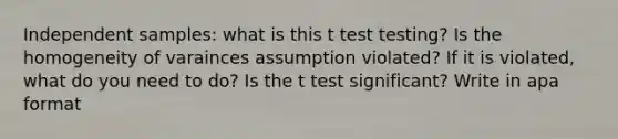 Independent samples: what is this t test testing? Is the homogeneity of varainces assumption violated? If it is violated, what do you need to do? Is the t test significant? Write in apa format