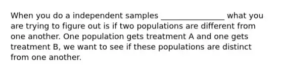 When you do a independent samples ________________ what you are trying to figure out is if two populations are different from one another. One population gets treatment A and one gets treatment B, we want to see if these populations are distinct from one another.