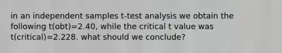 in an independent samples t-test analysis we obtain the following t(obt)=2.40, while the critical t value was t(critical)=2.228. what should we conclude?