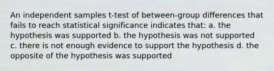 An independent samples t-test of between-group differences that fails to reach statistical significance indicates that: a. the hypothesis was supported b. the hypothesis was not supported c. there is not enough evidence to support the hypothesis d. the opposite of the hypothesis was supported