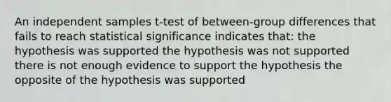 An independent samples t-test of between-group differences that fails to reach statistical significance indicates that: the hypothesis was supported the hypothesis was not supported there is not enough evidence to support the hypothesis the opposite of the hypothesis was supported