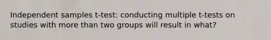 Independent samples t-test: conducting multiple t-tests on studies with more than two groups will result in what?