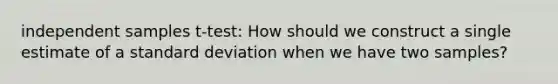 independent samples t-test: How should we construct a single estimate of a standard deviation when we have two samples?