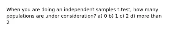 When you are doing an independent samples t-test, how many populations are under consideration? a) 0 b) 1 c) 2 d) <a href='https://www.questionai.com/knowledge/keWHlEPx42-more-than' class='anchor-knowledge'>more than</a> 2