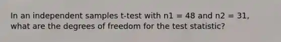 In an independent samples t-test with n1 = 48 and n2 = 31, what are the degrees of freedom for the test statistic?