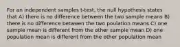 For an independent samples t-test, the null hypothesis states that A) there is no difference between the two sample means B) there is no difference between the two poulation means C) one sample mean is different from the other sample mean D) one population mean is different from the other population mean