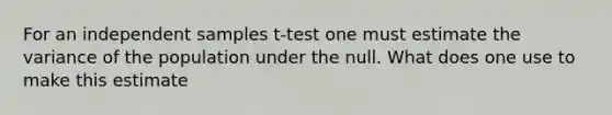 For an independent samples t-test one must estimate the variance of the population under the null. What does one use to make this estimate