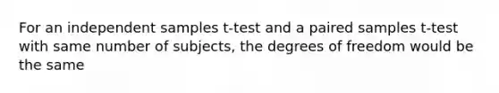 For an independent samples t-test and a paired samples t-test with same number of subjects, the degrees of freedom would be the same