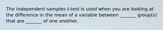 The independent samples t-test is used when you are looking at the difference in the mean of a variable between _______ group(s) that are _______ of one another.