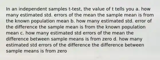 In an independent samples t-test, the value of t tells you a. how many estimated std. errors of the mean the sample mean is from the known population mean b. how many estimated std. error of the difference the sample mean is from the known population mean c. how many estimated std errors of the mean the difference between sample means is from zero d. how many estimated std errors of the difference the difference between sample means is from zero