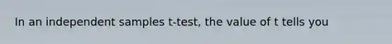 In an independent samples t-test, the value of t tells you