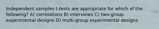 Independent samples t-tests are appropriate for which of the following? A) correlations B) interviews C) two-group <a href='https://www.questionai.com/knowledge/kkUW8HZQfQ-experimental-designs' class='anchor-knowledge'>experimental designs</a> D) multi-group experimental designs