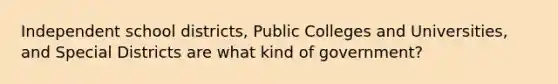 Independent school districts, Public Colleges and Universities, and Special Districts are what kind of government?