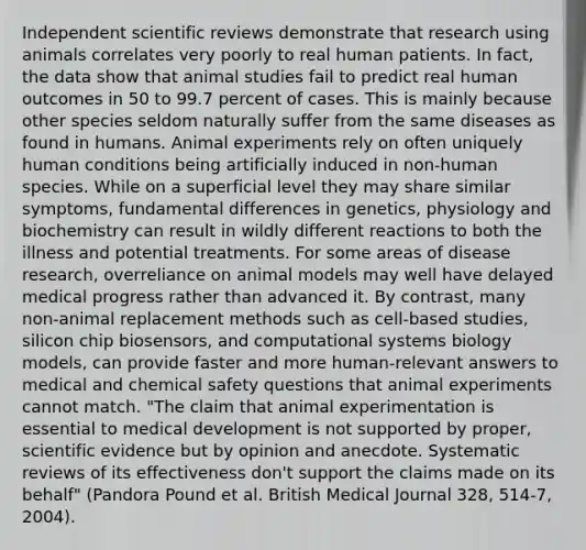 Independent scientific reviews demonstrate that research using animals correlates very poorly to real human patients. In fact, the data show that animal studies fail to predict real human outcomes in 50 to 99.7 percent of cases. This is mainly because other species seldom naturally suffer from the same diseases as found in humans. Animal experiments rely on often uniquely human conditions being artificially induced in non-human species. While on a superficial level they may share similar symptoms, fundamental differences in genetics, physiology and biochemistry can result in wildly different reactions to both the illness and potential treatments. For some areas of disease research, overreliance on animal models may well have delayed medical progress rather than advanced it. By contrast, many non-animal replacement methods such as cell-based studies, silicon chip biosensors, and computational systems biology models, can provide faster and more human-relevant answers to medical and chemical safety questions that animal experiments cannot match. "The claim that animal experimentation is essential to medical development is not supported by proper, scientific evidence but by opinion and anecdote. Systematic reviews of its effectiveness don't support the claims made on its behalf" (Pandora Pound et al. British Medical Journal 328, 514-7, 2004).