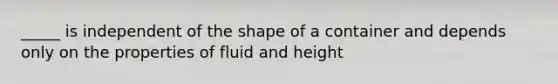 _____ is independent of the shape of a container and depends only on the properties of fluid and height