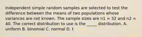 Independent simple random samples are selected to test the difference between the means of two populations whose variances are not known. The sample sizes are n1 = 32 and n2 = 40. The correct distribution to use is the _____ distribution. A. uniform B. binomial C. normal D. t