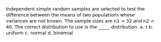 Independent simple random samples are selected to test the difference between the means of two populations whose variances are not known. The sample sizes are n1 = 32 and n2 = 40. The correct distribution to use is the _____ distribution. a. t b. uniform c. normal d. binomial