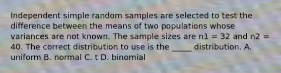 Independent simple random samples are selected to test the difference between the means of two populations whose variances are not known. The sample sizes are n1 = 32 and n2 = 40. The correct distribution to use is the _____ distribution. A. uniform B. normal C. t D. binomial