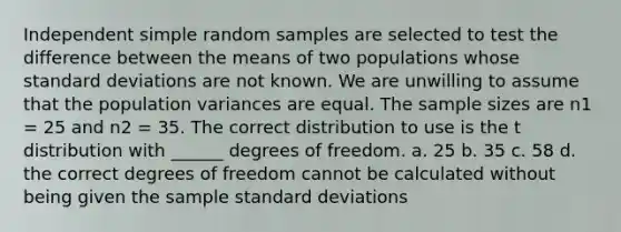 Independent simple random samples are selected to test the difference between the means of two populations whose standard deviations are not known. We are unwilling to assume that the population variances are equal. The sample sizes are n1 = 25 and n2 = 35. The correct distribution to use is the t distribution with ______ degrees of freedom. a. 25 b. 35 c. 58 d. the correct degrees of freedom cannot be calculated without being given the sample standard deviations